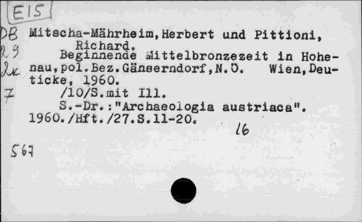 ﻿)ß Mitacha-Mährheim, Herbert und Pittioni,
■i ci	Rie hard.
Beginnende alittelbronzezeit in Hohe-nau,pol.Bez.Gänserndorf,N. 0. Wien,Deu-ticke, i960.
Z /10/3. mit Ill.
S.-Dr. :"Archaeologia austriaca". I960./Hft./27.S.11-20.
/6
